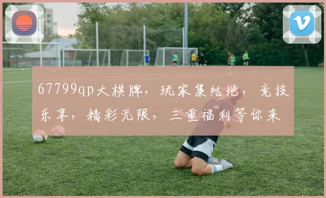 67799qp大棋牌，玩家集结地，竞技乐享，精彩无限，三重福利等你来