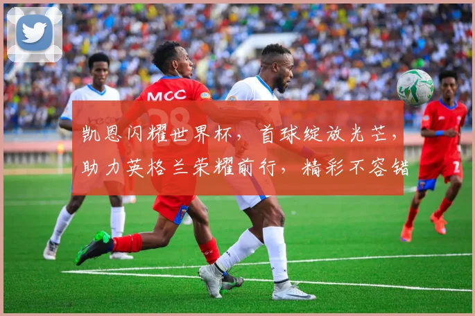 凯恩闪耀世界杯，首球绽放光芒，助力英格兰荣耀前行，精彩不容错过