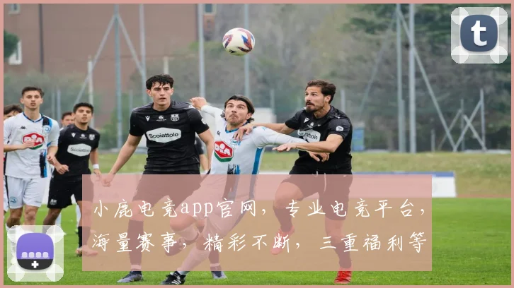 小鹿电竞app官网，专业电竞平台，海量赛事，精彩不断，三重福利等你来