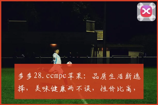 多多28.ccmpc苹果：品质生活新选择，美味健康两不误，性价比高，值得拥有
