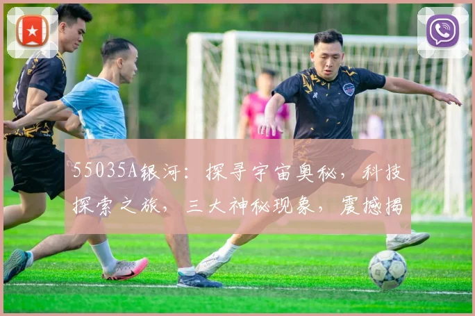 55035A银河：探寻宇宙奥秘，科技探索之旅，三大神秘现象，震撼揭秘